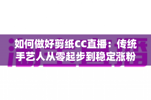 如何做好剪纸CC直播:传统手艺人从零起步到稳定涨粉的实战指南 如何做好剪纸CC直播:传统手艺人从零起步到稳定涨粉的实战指南