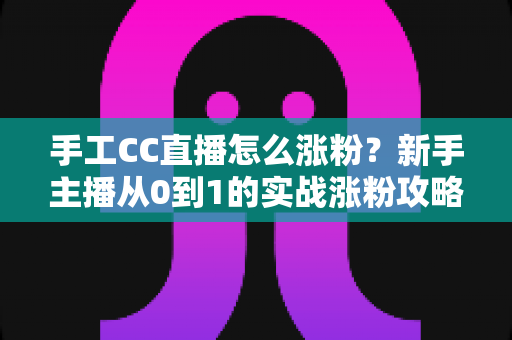 手工CC直播怎么涨粉？新手主播从0到1的实战涨粉攻略全解析