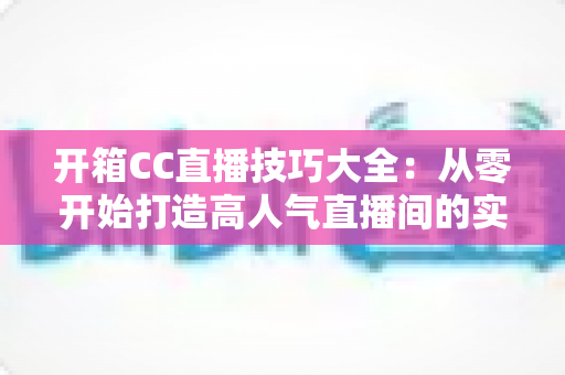 开箱CC直播技巧大全:从零开始打造高人气直播间的实战指南 开箱CC直播技巧大全:从零开始打造高人气直播间的实战指南