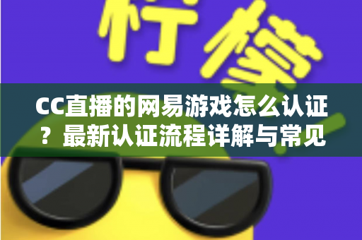 CC直播的网易游戏怎么认证?最新认证流程详解与常见问题一站式指南 CC直播的网易游戏怎么认证?最新认证流程详解与常见问题一站式指南