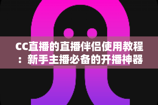 CC直播的直播伴侣使用教程：新手主播必备的开播神器，一文教你从下载到开播全流程