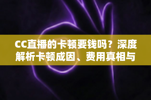 CC直播的卡顿要钱吗？深度解析卡顿成因、费用真相与实用解决方案