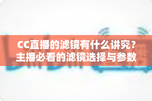 CC直播的滤镜有什么讲究？主播必看的滤镜选择与参数设置全攻略