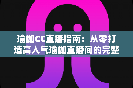 瑜伽CC直播指南：从零打造高人气瑜伽直播间的完整实战攻略