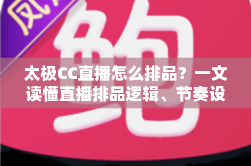 太极CC直播怎么排品?一文读懂直播排品逻辑、节奏设计与实操技巧全攻略 太极CC直播怎么排品?一文读懂直播排品逻辑、节奏设计与实操技巧全攻略