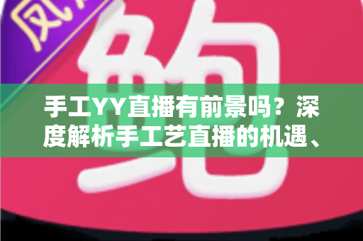 手工YY直播有前景吗？深度解析手工艺直播的机遇、挑战与变现之道