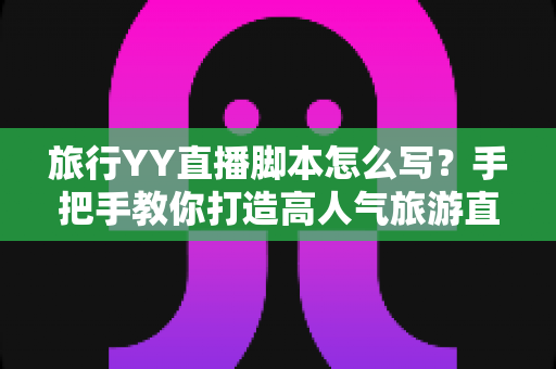 旅行YY直播脚本怎么写？手把手教你打造高人气旅游直播的完整脚本攻略