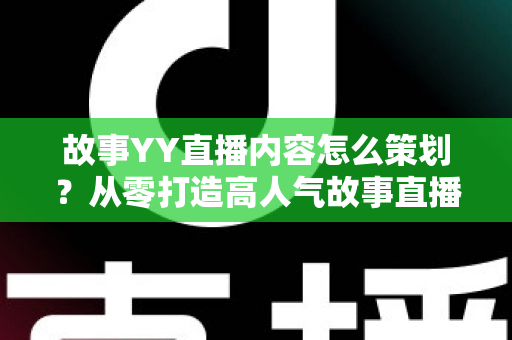 故事YY直播内容怎么策划？从零打造高人气故事直播间的全流程策划指南