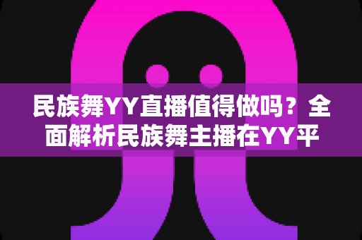 民族舞YY直播值得做吗？全面解析民族舞主播在YY平台的机遇、挑战与变现前景
