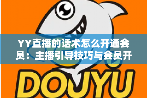 YY直播的话术怎么开通会员：主播引导技巧与会员开通全流程详解