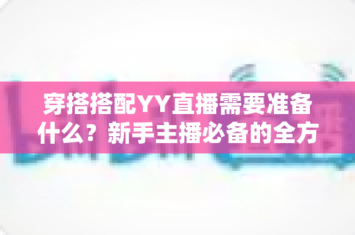 穿搭搭配YY直播需要准备什么？新手主播必备的全方位穿搭清单与实战指南