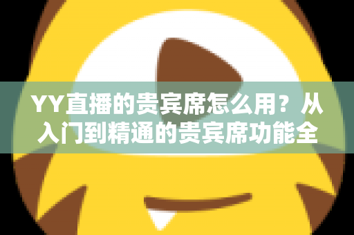 YY直播的贵宾席怎么用？从入门到精通的贵宾席功能全解析与实用指南