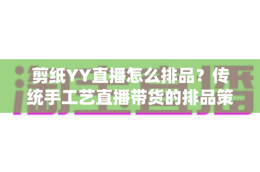 剪纸YY直播怎么排品?传统手工艺直播带货的排品策略与实操指南 剪纸YY直播怎么排品?传统手工艺直播带货的排品策略与实操指南