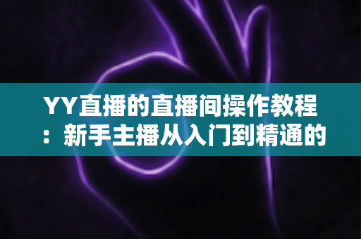YY直播的直播间操作教程:新手主播从入门到精通的实战指南 YY直播的直播间操作教程:新手主播从入门到精通的实战指南