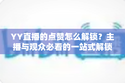 YY直播的点赞怎么解锁？主播与观众必看的一站式解锁攻略与实操指南