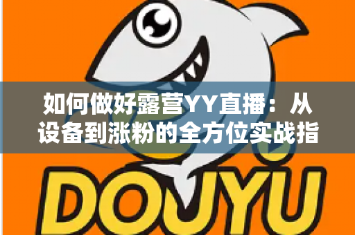 如何做好露营YY直播：从设备到涨粉的全方位实战指南