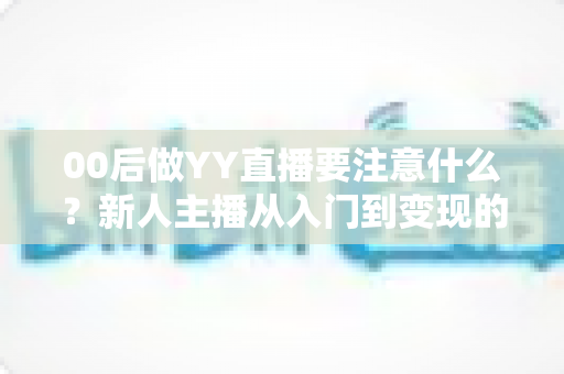 00后做YY直播要注意什么？新人主播从入门到变现的避坑指南与实战建议