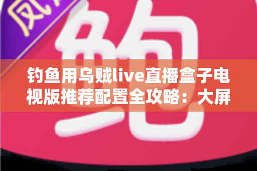 钓鱼用乌贼live直播盒子电视版推荐配置全攻略：大屏畅享海钓实况的流畅观看方案
