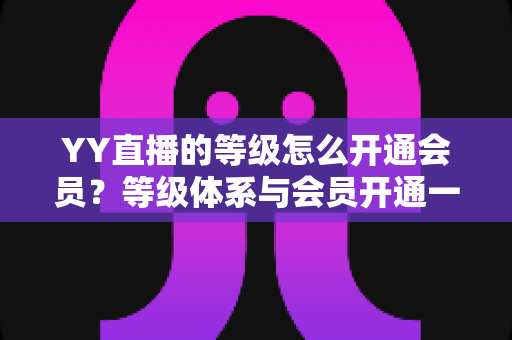 YY直播的等级怎么开通会员？等级体系与会员开通一站式全攻略