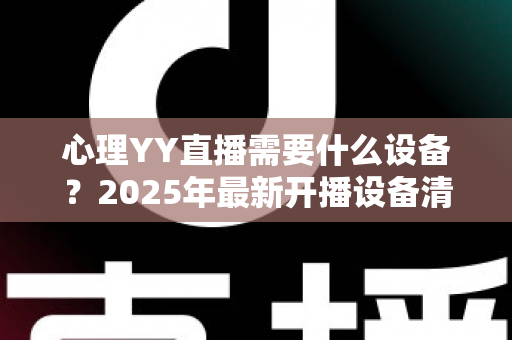 心理YY直播需要什么设备？2025年最新开播设备清单与实用指南