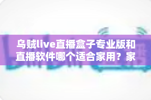 乌贼live直播盒子专业版和直播软件哪个适合家用？家庭大屏观影方案选购全攻略