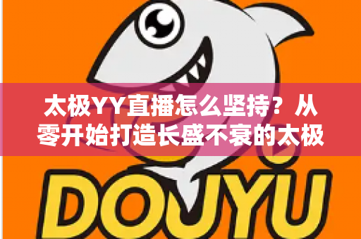 太极YY直播怎么坚持?从零开始打造长盛不衰的太极直播间全攻略 太极YY直播怎么坚持?从零开始打造长盛不衰的太极直播间全攻略