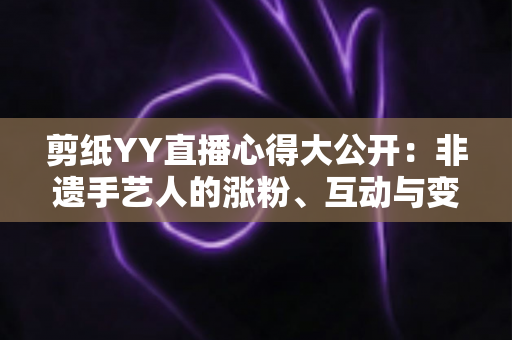 剪纸YY直播心得大公开：非遗手艺人的涨粉、互动与变现实战全指南