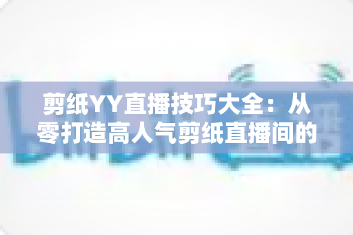 剪纸YY直播技巧大全：从零打造高人气剪纸直播间的实战攻略