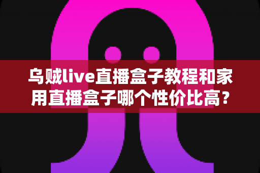 乌贼live直播盒子教程和家用直播盒子哪个性价比高?一文读懂安装技巧与选购秘籍 乌贼live直播盒子教程和家用直播盒子哪个性价比高?一文读懂安装技巧与选购秘籍