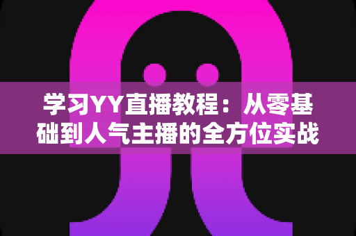学习YY直播教程：从零基础到人气主播的全方位实战指南