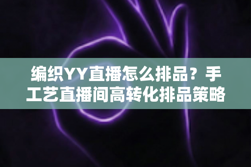 编织YY直播怎么排品？手工艺直播间高转化排品策略与实用指南