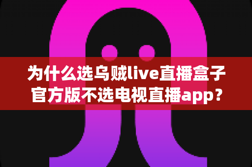 为什么选乌贼live直播盒子官方版不选电视直播app?深度解析直播观看方案的真实差距 为什么选乌贼live直播盒子官方版不选电视直播app?深度解析直播观看方案的真实差距