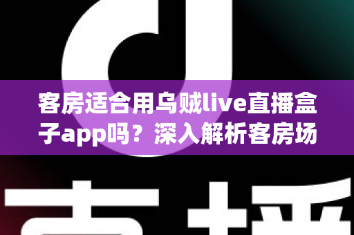 客房适合用乌贼live直播盒子app吗？深入解析客房场景下的使用体验、优势与注意事项