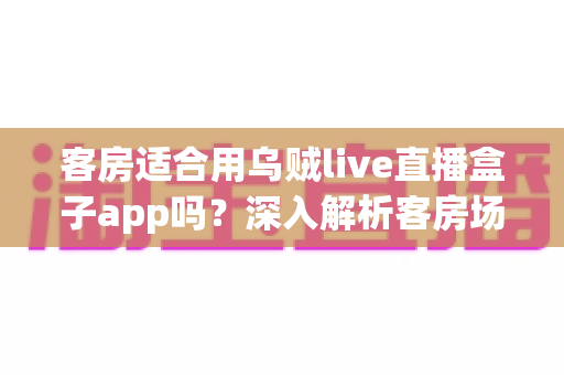 客房适合用乌贼live直播盒子app吗？深入解析客房场景下的使用体验、优势与注意事项