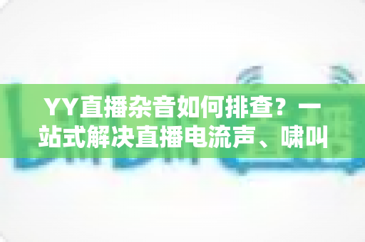 YY直播杂音如何排查?一站式解决直播电流声、啸叫与爆音的实用指南 YY直播杂音如何排查?一站式解决直播电流声、啸叫与爆音的实用指南