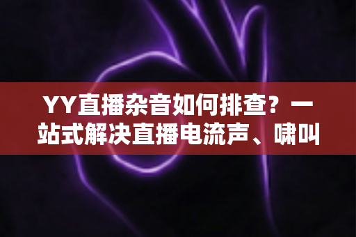 YY直播杂音如何排查?一站式解决直播电流声、啸叫与爆音的实用指南 YY直播杂音如何排查?一站式解决直播电流声、啸叫与爆音的实用指南