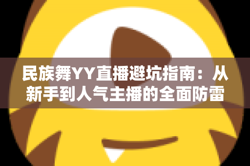 民族舞YY直播避坑指南:从新手到人气主播的全面防雷手册 民族舞YY直播避坑指南:从新手到人气主播的全面防雷手册