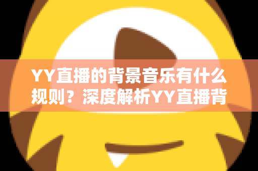 YY直播的背景音乐有什么规则?深度解析YY直播背景音乐版权规则与主播合规实用指南 YY直播的背景音乐有什么规则?深度解析YY直播背景音乐版权规则与主播合规实用指南