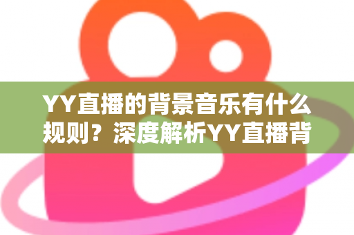YY直播的背景音乐有什么规则?深度解析YY直播背景音乐版权规则与主播合规实用指南 YY直播的背景音乐有什么规则?深度解析YY直播背景音乐版权规则与主播合规实用指南