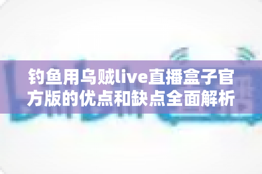 钓鱼用乌贼live直播盒子官方版的优点和缺点全面解析：海钓直播神器究竟值不值得入手？
