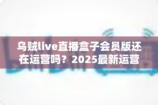 乌贼live直播盒子会员版还在运营吗?2025最新运营状态全面解析与用户避坑指南 乌贼live直播盒子会员版还在运营吗?2025最新运营状态全面解析与用户避坑指南