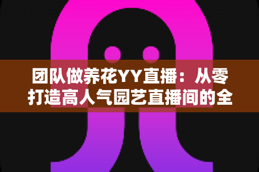 团队做养花YY直播：从零打造高人气园艺直播间的全攻略