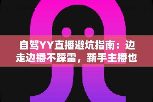自驾YY直播避坑指南：边走边播不踩雷，新手主播也能稳定涨粉与安全变现