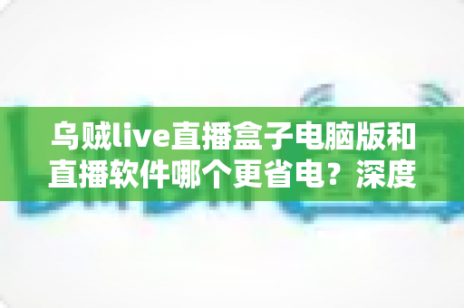 乌贼live直播盒子电脑版和直播软件哪个更省电?深度功耗对比与省电选择全攻略 乌贼live直播盒子电脑版和直播软件哪个更省电?深度功耗对比与省电选择全攻略