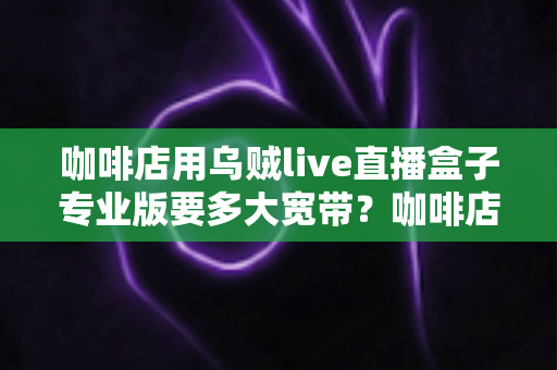 咖啡店用乌贼live直播盒子专业版要多大宽带？咖啡店直播宽带配置全攻略