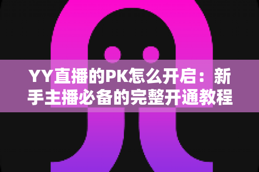 YY直播的PK怎么开启:新手主播必备的完整开通教程与实战技巧全解析 YY直播的PK怎么开启:新手主播必备的完整开通教程与实战技巧全解析