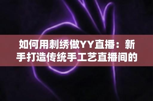 如何用刺绣做YY直播:新手打造传统手工艺直播间的完整实战指南 如何用刺绣做YY直播:新手打造传统手工艺直播间的完整实战指南