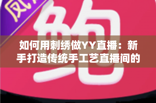 如何用刺绣做YY直播：新手打造传统手工艺直播间的完整实战指南