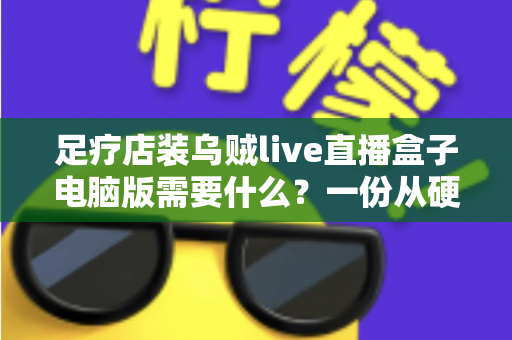 足疗店装乌贼live直播盒子电脑版需要什么?一份从硬件到合规的完整配置指南 足疗店装乌贼live直播盒子电脑版需要什么?一份从硬件到合规的完整配置指南