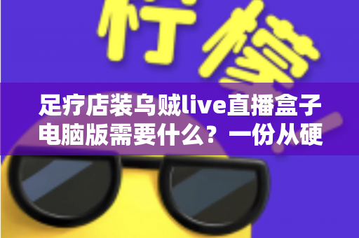 足疗店装乌贼live直播盒子电脑版需要什么?一份从硬件到合规的完整配置指南 足疗店装乌贼live直播盒子电脑版需要什么?一份从硬件到合规的完整配置指南